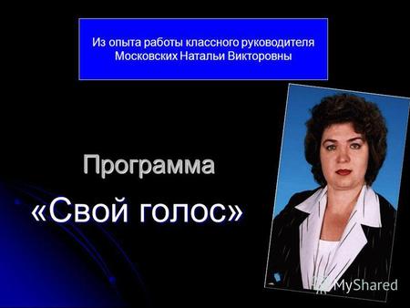 Программа «Свой голос» Из опыта работы классного руководителя Московских Натальи Викторовны.