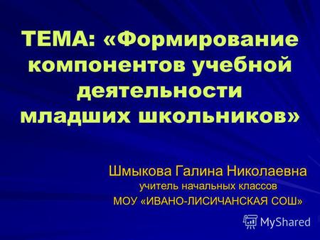 ТЕМА: «Формирование компонентов учебной деятельности младших школьников» Шмыкова Галина Николаевна учитель начальных классов МОУ «ИВАНО-ЛИСИЧАНСКАЯ СОШ»