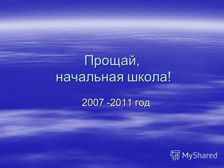 Прощай, начальная школа! 2007 -2011 год 2007 -2011 год.