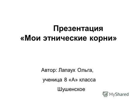 Презентация «Мои этнические корни» Автор: Лапаух Ольга, ученица 8 «А» класса Шушенское.