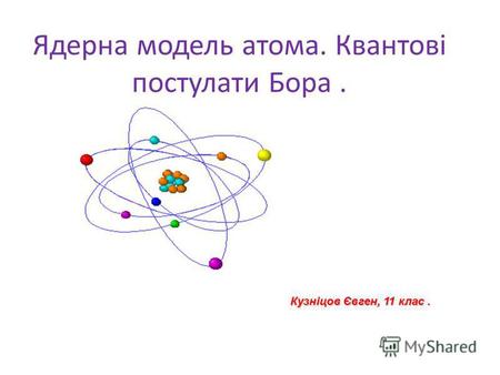 Ядерна модель атома. Квантові постулати Бора. Кузніцов Євген, 11 клас.