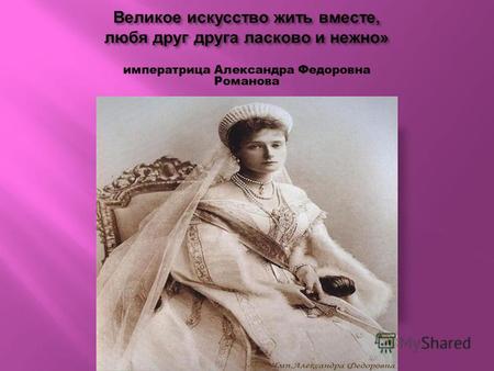 Великое искусство жить вместе, любя друг друга ласково и нежно » императрица Александра Федоровна Романова.