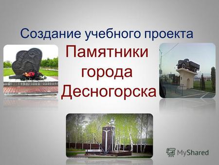 Создание учебного проекта Памятники города Десногорска.
