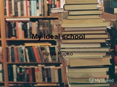 My ideal school Katya Kupko. I want to show you an ideal school, and tell about it.