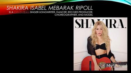 SHAKIRA ISABEL MEBARAK RIPOLL IS A COLOMBIAN SINGER-SONGWRITER, DANCER, RECORD PRODUCER, CHOREOGRAPHER, AND MODELCOLOMBIAN.