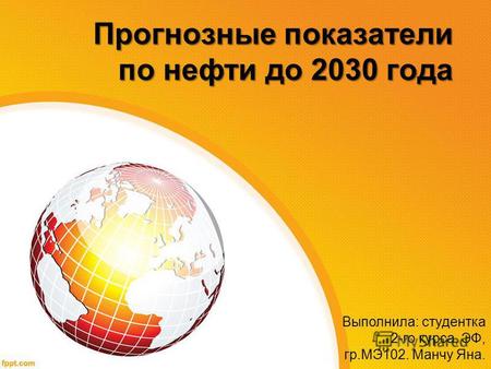 Прогнозные показатели по нефти до 2030 года Выполнила: студентка 2-го курса, ЭФ, гр.МЭ 102. Манчу Яна.