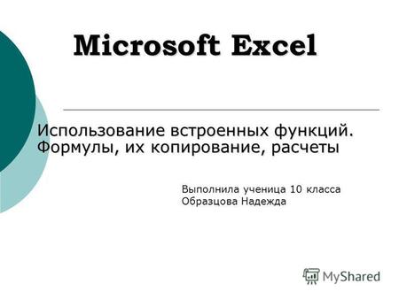 Microsoft Excel Использование встроенных функций. Формулы, их копирование, расчеты Выполнила ученица 10 класса Образцова Надежда.