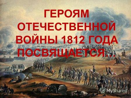 ГЕРОЯМ ОТЕЧЕСТВЕННОЙ ВОЙНЫ 1812 ГОДА ПОСВЯЩАЕТСЯ…