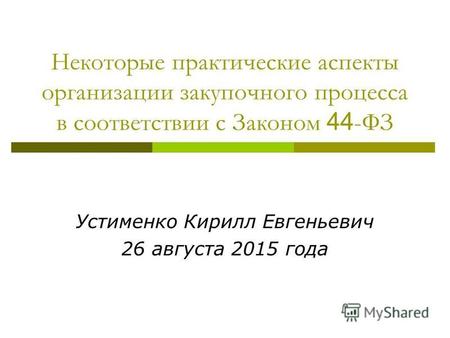 Некоторые практические аспекты организации закупочного процесса в соответствии с Законом 44 -ФЗ Устименко Кирилл Евгеньевич 26 августа 2015 года.
