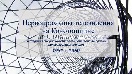 Первопроходцы телевидения на Конотопщине эксперименты радиолюбителей Конотопа по приему телевизионных сигналов 1931 – 1960.