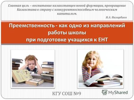 КГУ СОШ 9 Преемственность - как одно из направлений работы школы при подготовке учащихся к ЕНТ Главная цель – воспитание казахстанцев новой формации, превращение.