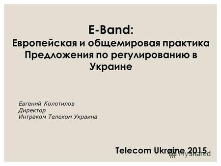 E-Band: Европейская и общемировая практика Предложения по регулированию в Украине Евгений Колотилов Директор Интраком Телеком Украина Telecom Ukraine 2015.