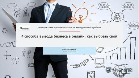 4 способа вывода бизнеса в онлайн: как выбрать свой Роман Петров ITConstruct, директор Формула сайта: интернет-магазин от идеи до первой прибыли.