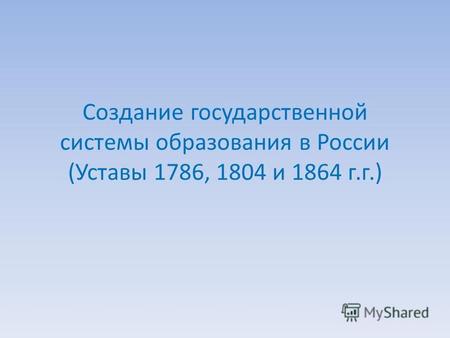 Создание государственной системы образования в России (Уставы 1786, 1804 и 1864 г.г.)