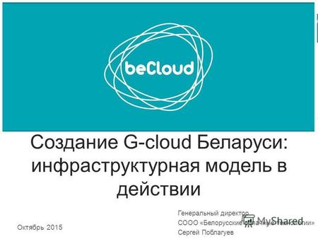 Создание G-cloud Беларуси: инфраструктурная модель в действии Октябрь 2015 Генеральный директор СООО «Белорусские облачные технологии» Сергей Поблагуев.