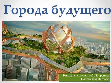 Города будущего Выполнила студентка 21(1) группы Пономарева Наталья.