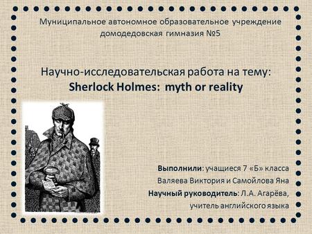 Научно-исследовательская работа на тему: Sherlock Holmes: myth or reality Выполнили: учащиеся 7 «Б» класса Валяева Виктория и Самойлова Яна Научный руководитель: