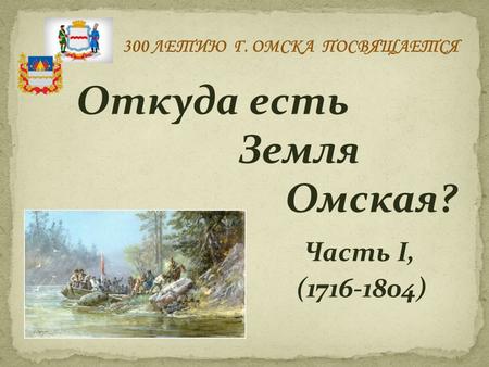 Откуда есть Земля Омская? Часть I, (1716-1804) 300 ЛЕТИЮ Г. ОМСКА ПОСВЯЩАЕТСЯ.