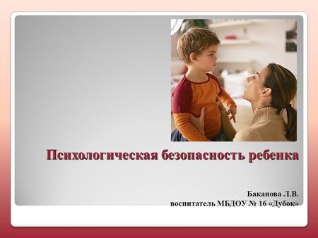Психологическая безопасность ребенка Психологическая безопасность ребенка Баканова Л.В. воспитатель МБДОУ 16 «Дубок»