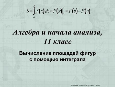 Алгебра и начала анализа, 11 класс Вычисление площадей фигур с помощью интеграла Воробьев Леонид Альбертович, г.Минск.