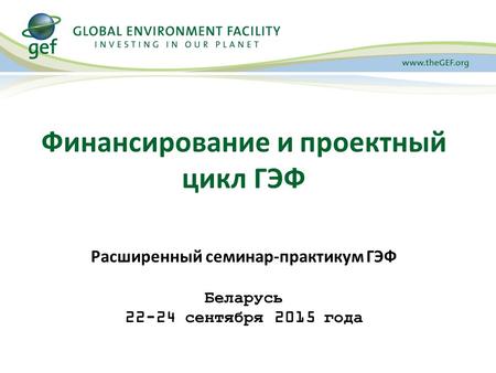 Финансирование и проектный цикл ГЭФ Расширенный семинар-практикум ГЭФ Беларусь 22-24 сентября 2015 года.