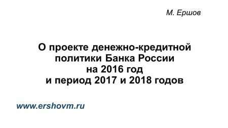 О проекте денежно-кредитной политики Банка России на 2016 год и период 2017 и 2018 годов М. Ершов www.ershovm.ru.