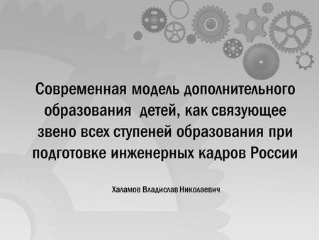 Современная модель дополнительного образования детей, как связующее звено всех ступеней образования при подготовке инженерных кадров России Халамов Владислав.