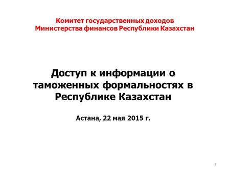 Доступ к информации о таможенных формальностях в Республике Казахстан Астана, 22 мая 2015 г. 1 Комитет государственных доходов Министерства финансов Республики.