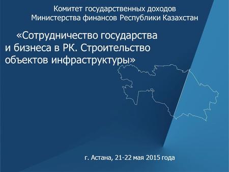 Г. Астана, 21-22 мая 2015 года Комитет государственных доходов Министерства финансов Республики Казахстан «Сотрудничество государства и бизнеса в РК. Строительство.