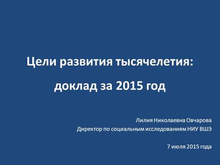 Цели развития тысячелетия: доклад за 2015 год Лилия Николаевна Овчарова Директор по социальным исследованиям НИУ ВШЭ 7 июля 2015 года.