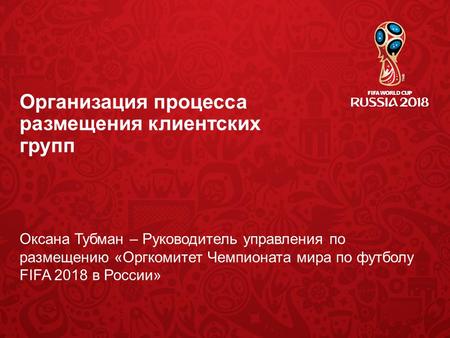 Организация процесса размещения клиентских групп Оксана Тубман – Руководитель управления по размещению «Оргкомитет Чемпионата мира по футболу FIFA 2018.