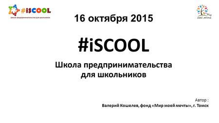 16 октября 2015 # iSCOOL Школа предпринимательства для школьников Автор : Валерий Кошелев, фонд «Мир моей мечты», г. Томск.