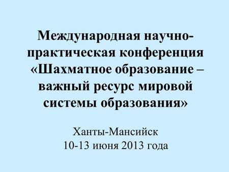 Международная научно- практическая конференция «Шахматное образование – важный ресурс мировой системы образования» Ханты-Мансийск 10-13 июня 2013 года.