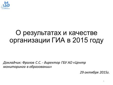О результатах и качестве организации ГИА в 2015 году Докладчик: Фролов С.С. - директор ГБУ АО «Центр мониторинга в образовании» 29 октября 2015 г. 1.