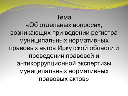 Тема «Об отдельных вопросах, возникающих при ведении регистра муниципальных нормативных правовых актов Иркутской области и проведении правовой и антикоррупционной.