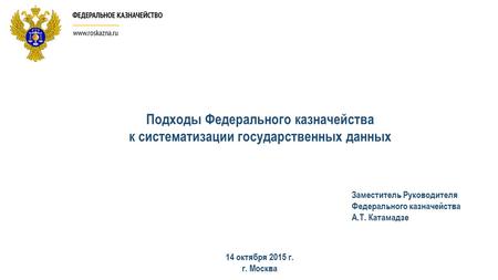 Подходы Федерального казначейства к систематизации государственных данных 14 октября 2015 г. г. Москва Заместитель Руководителя Федерального казначейства.