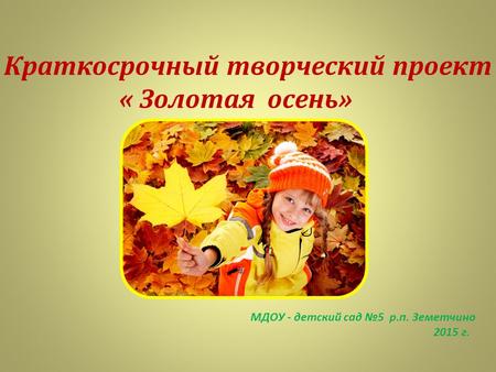 Краткосрочный творческий проект « Золотая осень» МДОУ - детский сад 5 р.п. Земетчино 2015 г.
