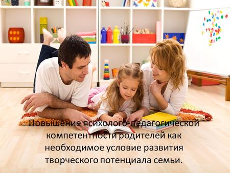 Повышение психолого-педагогической компетентности родителей как необходимое условие развития творческого потенциала семьи.