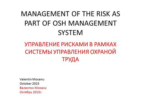 MANAGEMENT OF THE RISK AS PART OF OSH MANAGEMENT SYSTEM УПРАВЛЕНИЕ РИСКАМИ В РАМКАХ СИСТЕМЫ УПРАВЛЕНИЯ ОХРАНОЙ ТРУДА Valentin Mocanu October 2015 Валентин.