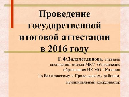 Проведение государственной итоговой аттестации в 2016 году Г.Ф.Залялетдинова, главный специалист отдела МКУ «Управление образования ИК МО г.Казани» по.