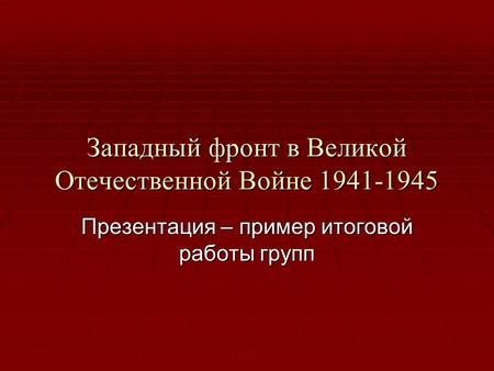 Западный фронт в Великой Отечественной Войне 1941-1945 Презентация – пример итоговой работы групп.