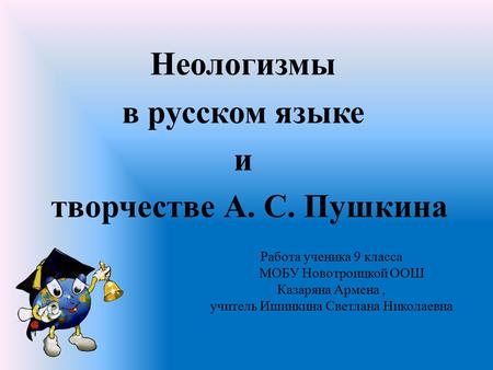 Работа ученика 9 класса МОБУ Новотроицкой ООШ Казаряна Армена, учитель Ишинкина Светлана Николаевна Неологизмы в русском языке и творчестве А. С. Пушкина.