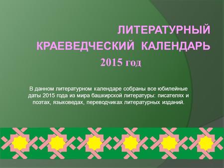 ЛИТЕРАТУРНЫЙ КРАЕВЕДЧЕСКИЙ КАЛЕНДАРЬ 2015 год В данном литературном календаре собраны все юбилейные даты 2015 года из мира башкирской литературы: писателях.