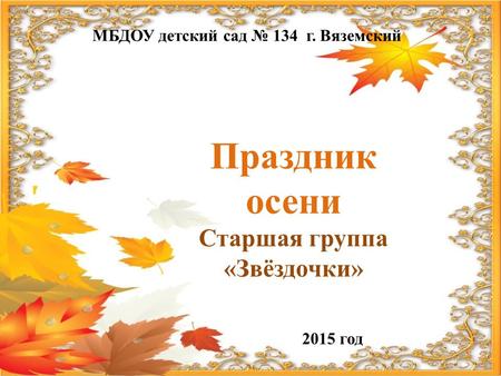 МБДОУ детский сад 134 г. Вяземский Праздник осени Старшая группа «Звёздочки» 2015 год.