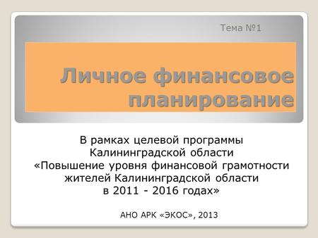 Личное финансовое планирование Тема 1 АНО АРК «ЭКОС», 2013 В рамках целевой программы Калининградской области «Повышение уровня финансовой грамотности.
