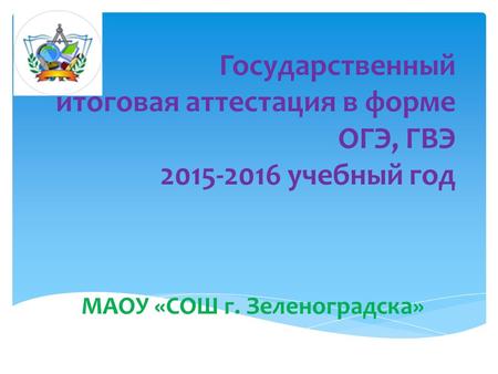 Государственный итоговая аттестация в форме ОГЭ, ГВЭ 2015-2016 учебный год МАОУ «СОШ г. Зеленоградска»