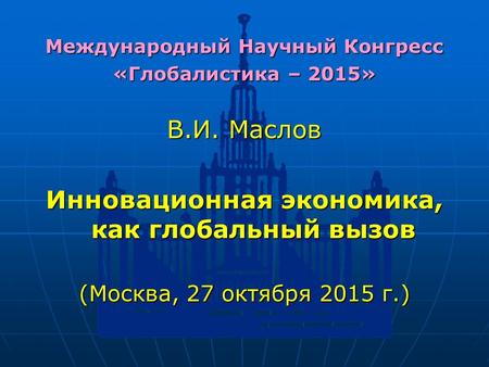 Международный Научный Конгресс «Глобалистика – 2015» В.И. Маслов Инновационная экономика, как глобальный вызов (Москва, 27 октября 2015 г.)