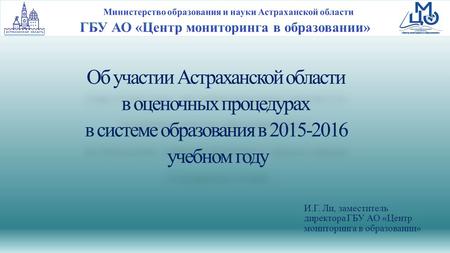 Об участии Астраханской области в оценочных процедурах в системе образования в 2015-2016 учебном году И.Г. Ли, заместитель директора ГБУ АО «Центр мониторинга.