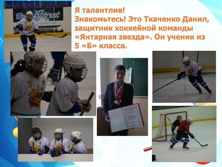 Я талантлив! Знакомьтесь! Это Ткаченко Данил, защитник хоккейной команды «Янтарная звезда». Он ученик из 5 «Б» класса.