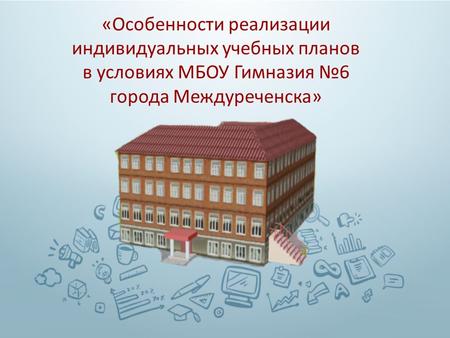 « Особенности реализации индивидуальных учебных планов в условиях МБОУ Гимназия 6 города Междуреченска »